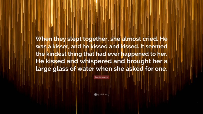 Lorrie Moore Quote: “When they slept together, she almost cried. He was a kisser, and he kissed and kissed. It seemed the kindest thing that had ever happened to her. He kissed and whispered and brought her a large glass of water when she asked for one.”