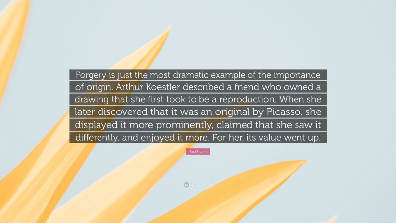 Paul Bloom Quote: “Forgery is just the most dramatic example of the importance of origin. Arthur Koestler described a friend who owned a drawing that she first took to be a reproduction. When she later discovered that it was an original by Picasso, she displayed it more prominently, claimed that she saw it differently, and enjoyed it more. For her, its value went up.”