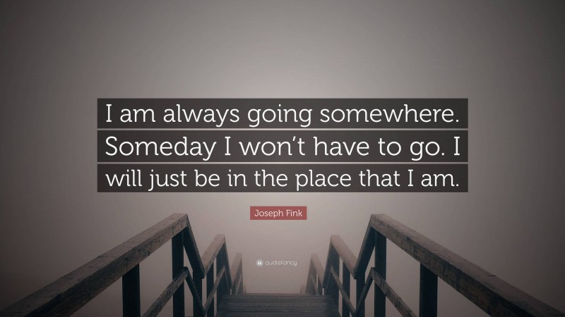 Joseph Fink Quote: “I am always going somewhere. Someday I won’t have to go. I will just be in the place that I am.”