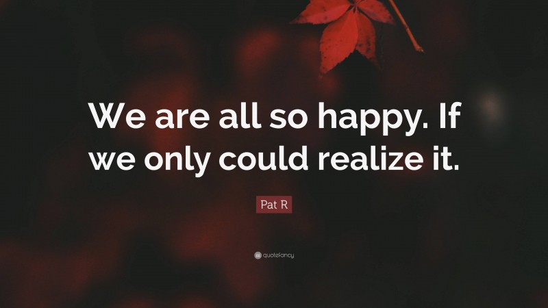 Pat R Quote: “We are all so happy. If we only could realize it.”