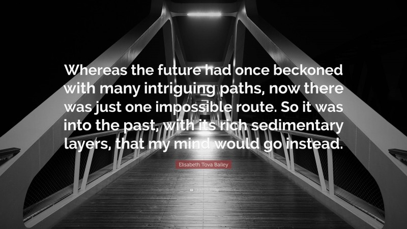 Elisabeth Tova Bailey Quote: “Whereas the future had once beckoned with many intriguing paths, now there was just one impossible route. So it was into the past, with its rich sedimentary layers, that my mind would go instead.”