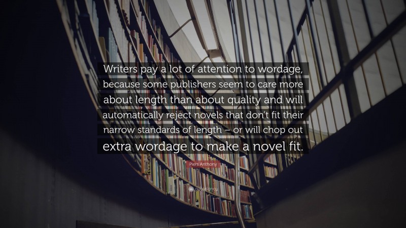 Piers Anthony Quote: “Writers pay a lot of attention to wordage, because some publishers seem to care more about length than about quality and will automatically reject novels that don’t fit their narrow standards of length – or will chop out extra wordage to make a novel fit.”