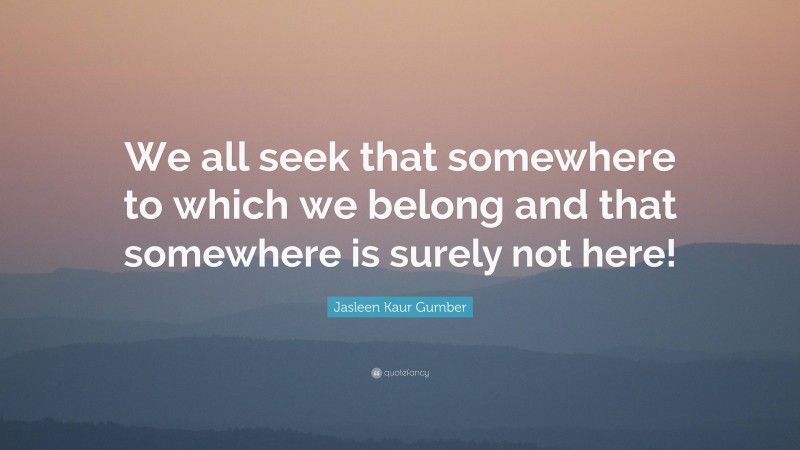 Jasleen Kaur Gumber Quote: “We all seek that somewhere to which we belong and that somewhere is surely not here!”