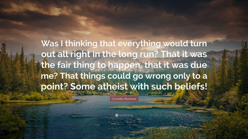 Gonzalo Munévar Quote: “Was I thinking that everything would turn out all right in the long run? That it was the fair thing to happen, that it was due me? That things could go wrong only to a point? Some atheist with such beliefs!”