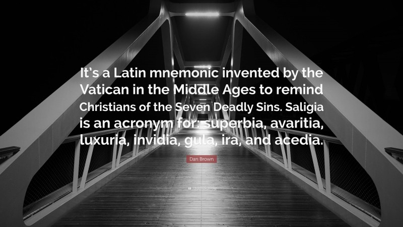 Dan Brown Quote: “It’s a Latin mnemonic invented by the Vatican in the Middle Ages to remind Christians of the Seven Deadly Sins. Saligia is an acronym for: superbia, avaritia, luxuria, invidia, gula, ira, and acedia.”