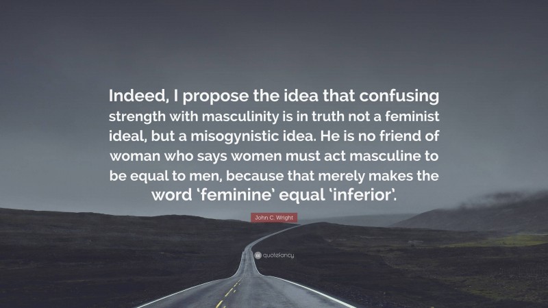John C. Wright Quote: “Indeed, I propose the idea that confusing strength with masculinity is in truth not a feminist ideal, but a misogynistic idea. He is no friend of woman who says women must act masculine to be equal to men, because that merely makes the word ‘feminine’ equal ‘inferior’.”