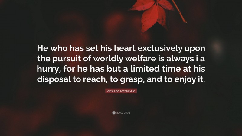 Alexis de Tocqueville Quote: “He who has set his heart exclusively upon the pursuit of worldly welfare is always i a hurry, for he has but a limited time at his disposal to reach, to grasp, and to enjoy it.”