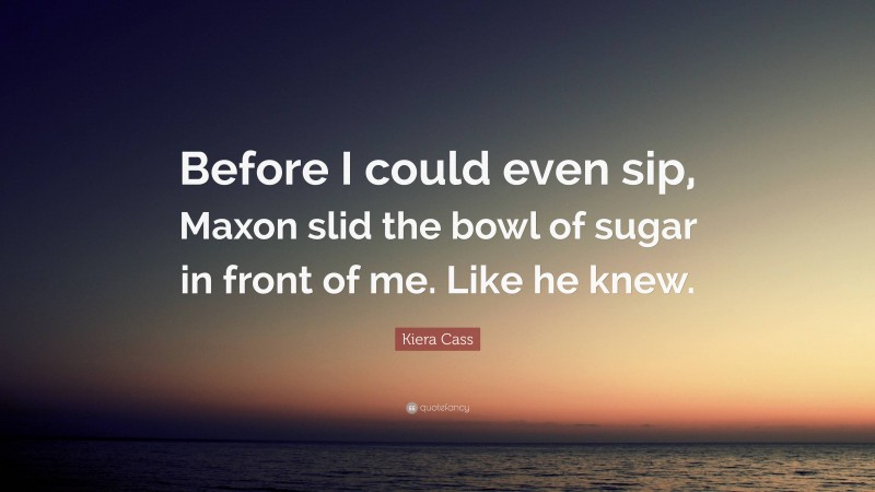Kiera Cass Quote: “Before I could even sip, Maxon slid the bowl of sugar in front of me. Like he knew.”