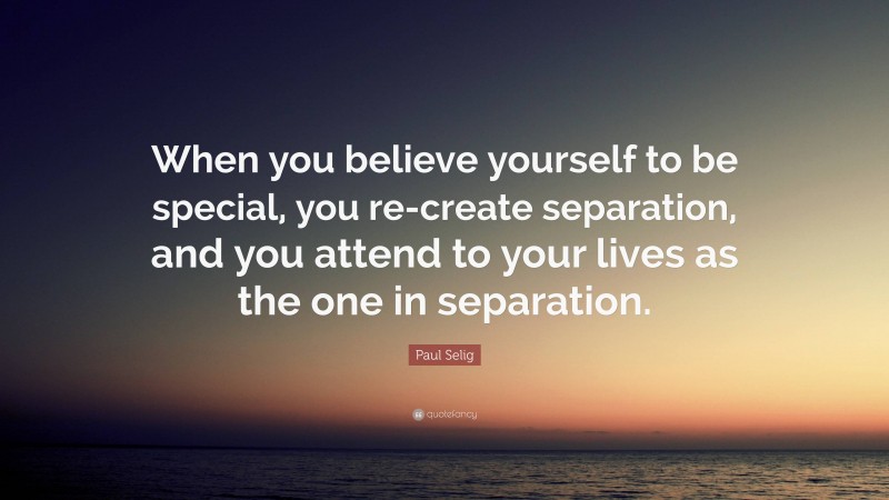 Paul Selig Quote: “When you believe yourself to be special, you re-create separation, and you attend to your lives as the one in separation.”