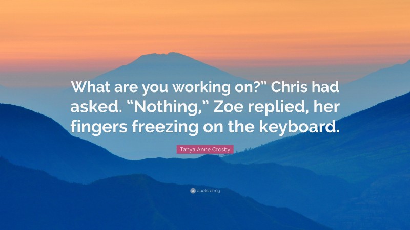 Tanya Anne Crosby Quote: “What are you working on?” Chris had asked. “Nothing,” Zoe replied, her fingers freezing on the keyboard.”
