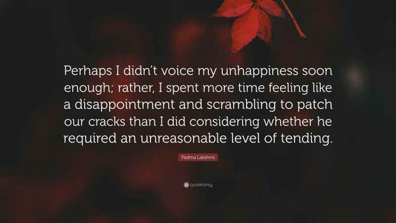 Padma Lakshmi Quote: “Perhaps I didn’t voice my unhappiness soon enough; rather, I spent more time feeling like a disappointment and scrambling to patch our cracks than I did considering whether he required an unreasonable level of tending.”