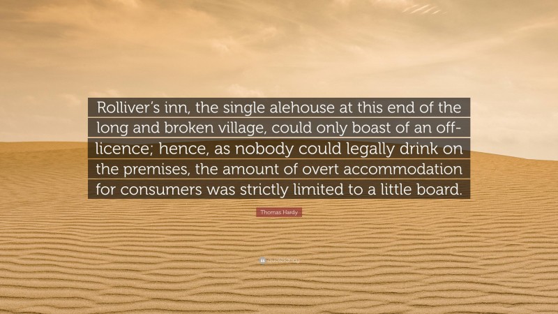 Thomas Hardy Quote: “Rolliver’s inn, the single alehouse at this end of the long and broken village, could only boast of an off-licence; hence, as nobody could legally drink on the premises, the amount of overt accommodation for consumers was strictly limited to a little board.”