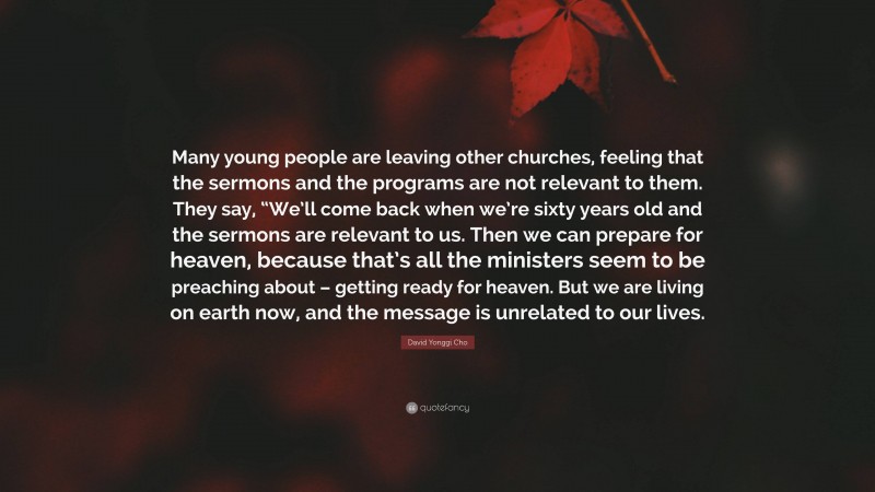 David Yonggi Cho Quote: “Many young people are leaving other churches, feeling that the sermons and the programs are not relevant to them. They say, “We’ll come back when we’re sixty years old and the sermons are relevant to us. Then we can prepare for heaven, because that’s all the ministers seem to be preaching about – getting ready for heaven. But we are living on earth now, and the message is unrelated to our lives.”