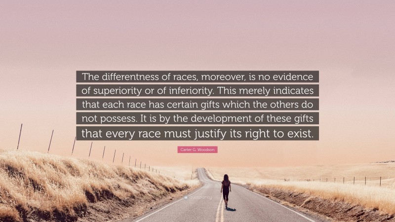 Carter G. Woodson Quote: “The differentness of races, moreover, is no evidence of superiority or of inferiority. This merely indicates that each race has certain gifts which the others do not possess. It is by the development of these gifts that every race must justify its right to exist.”