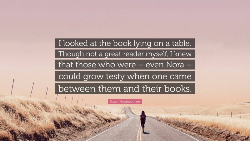 Susan Higginbotham Quote: “I looked at the book lying on a table. Though not a great reader myself, I knew that those who were – even Nora – could grow testy when one came between them and their books.”
