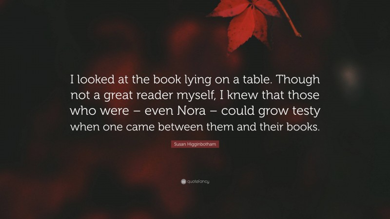 Susan Higginbotham Quote: “I looked at the book lying on a table. Though not a great reader myself, I knew that those who were – even Nora – could grow testy when one came between them and their books.”