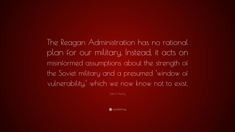 John F. Kerry Quote: “The Reagan Administration has no rational plan for our military. Instead, it acts on misinformed assumptions about the strength of the Soviet military and a presumed ‘window of vulnerability,’ which we now know not to exist.”