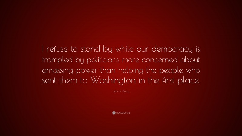 John F. Kerry Quote: “I refuse to stand by while our democracy is trampled by politicians more concerned about amassing power than helping the people who sent them to Washington in the first place.”