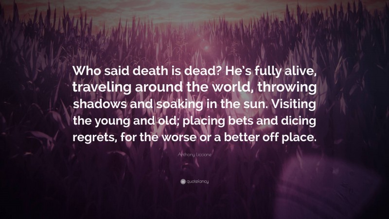 Anthony Liccione Quote: “Who said death is dead? He’s fully alive, traveling around the world, throwing shadows and soaking in the sun. Visiting the young and old; placing bets and dicing regrets, for the worse or a better off place.”