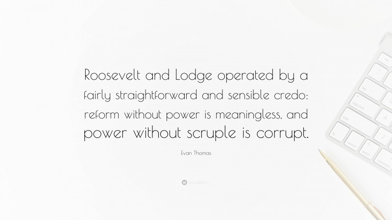 Evan Thomas Quote: “Roosevelt and Lodge operated by a fairly straightforward and sensible credo: reform without power is meaningless, and power without scruple is corrupt.”