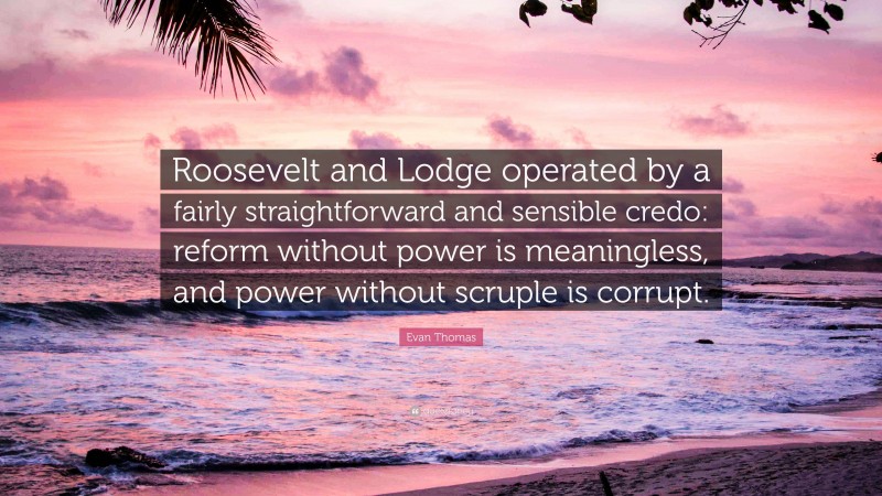 Evan Thomas Quote: “Roosevelt and Lodge operated by a fairly straightforward and sensible credo: reform without power is meaningless, and power without scruple is corrupt.”