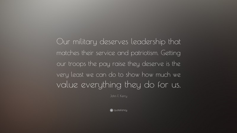 John F. Kerry Quote: “Our military deserves leadership that matches their service and patriotism. Getting our troops the pay raise they deserve is the very least we can do to show how much we value everything they do for us.”