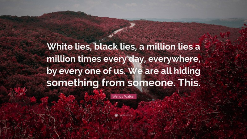 Wendy Walker Quote: “White lies, black lies, a million lies a million times every day, everywhere, by every one of us. We are all hiding something from someone. This.”