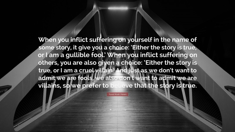 Yuval Noah Harari Quote: “When you inflict suffering on yourself in the name of some story, it give you a choice: ‘Either the story is true, or I am a gullible fool.’ When you inflict suffering on others, you are also given a choice: ‘Either the story is true, or I am a cruel villain.’ And just as we don’t want to admit we are fools, we also don’t want to admit we are villains, so we prefer to believe that the story is true.”