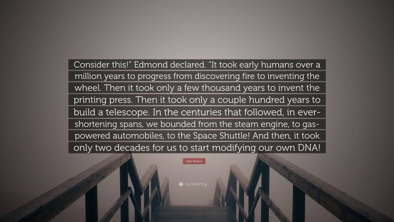 Dan Brown Quote: “Consider this!” Edmond declared. “It took early humans over a million years to progress from discovering fire to inventing the wheel. Then it took only a few thousand years to invent the printing press. Then it took only a couple hundred years to build a telescope. In the centuries that followed, in ever-shortening spans, we bounded from the steam engine, to gas-powered automobiles, to the Space Shuttle! And then, it took only two decades for us to start modifying our own DNA!”