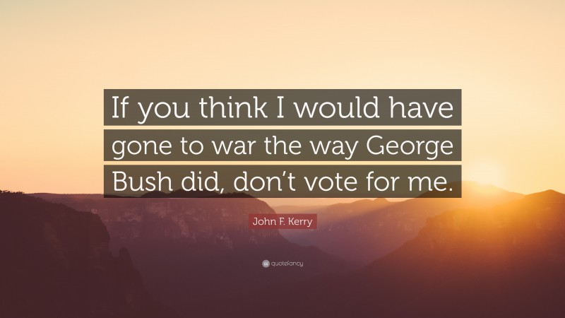 John F. Kerry Quote: “If you think I would have gone to war the way George Bush did, don’t vote for me.”