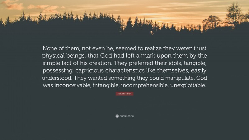 Francine Rivers Quote: “None of them, not even he, seemed to realize they weren’t just physical beings, that God had left a mark upon them by the simple fact of his creation. They preferred their idols, tangible, possessing, capricious characteristics like themselves, easily understood. They wanted something they could manipulate. God was inconceivable, intangible, incomprehensible, unexploitable.”