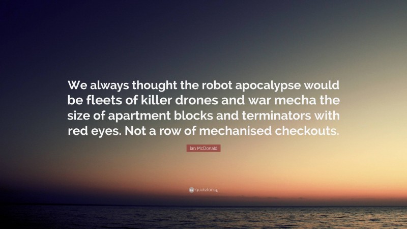 Ian McDonald Quote: “We always thought the robot apocalypse would be fleets of killer drones and war mecha the size of apartment blocks and terminators with red eyes. Not a row of mechanised checkouts.”