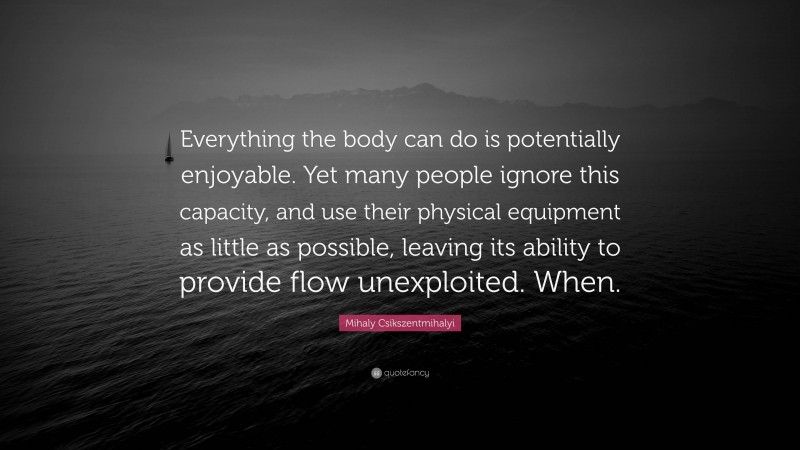 Mihaly Csikszentmihalyi Quote: “Everything the body can do is potentially enjoyable. Yet many people ignore this capacity, and use their physical equipment as little as possible, leaving its ability to provide flow unexploited. When.”