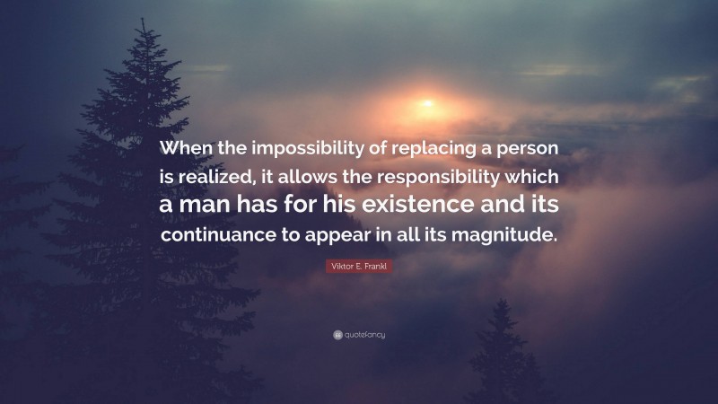 Viktor E. Frankl Quote: “When the impossibility of replacing a person is realized, it allows the responsibility which a man has for his existence and its continuance to appear in all its magnitude.”