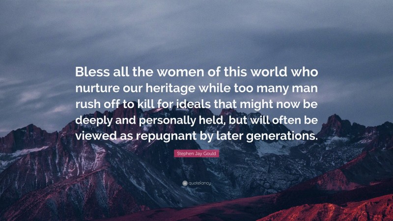 Stephen Jay Gould Quote: “Bless all the women of this world who nurture our heritage while too many man rush off to kill for ideals that might now be deeply and personally held, but will often be viewed as repugnant by later generations.”