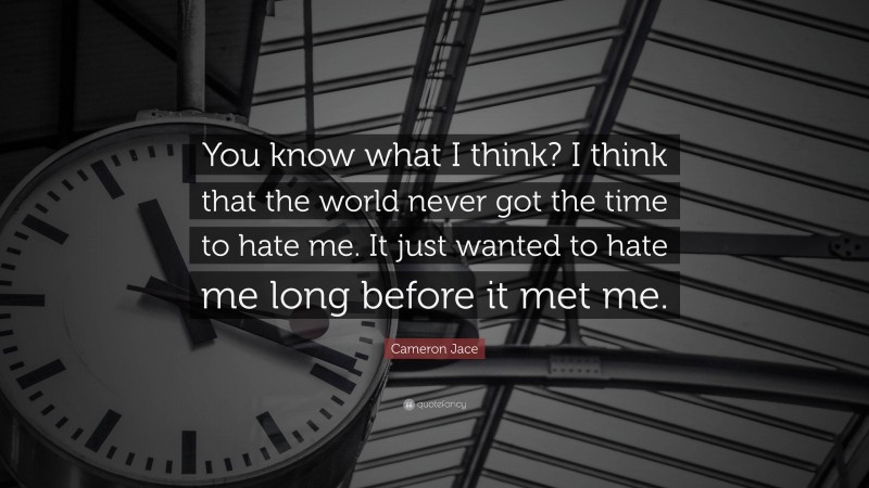 Cameron Jace Quote: “You know what I think? I think that the world never got the time to hate me. It just wanted to hate me long before it met me.”