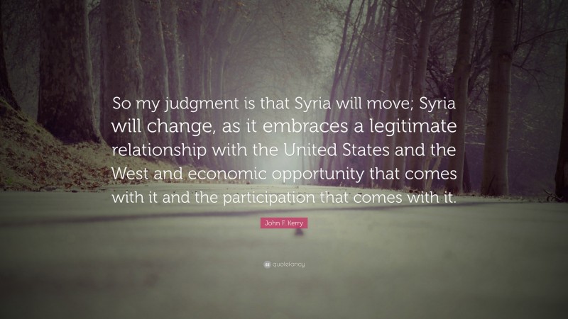 John F. Kerry Quote: “So my judgment is that Syria will move; Syria will change, as it embraces a legitimate relationship with the United States and the West and economic opportunity that comes with it and the participation that comes with it.”