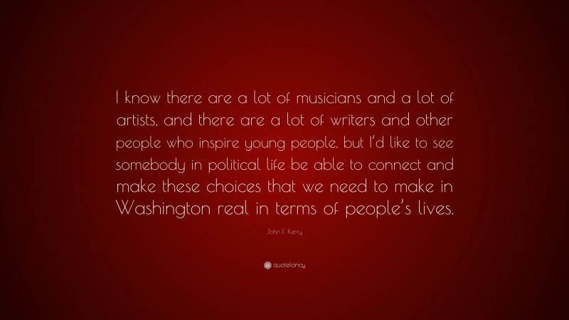 John F. Kerry Quote: “I know there are a lot of musicians and a lot of artists, and there are a lot of writers and other people who inspire young people, but I’d like to see somebody in political life be able to connect and make these choices that we need to make in Washington real in terms of people’s lives.”
