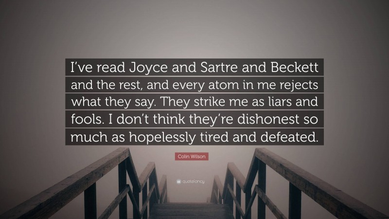 Colin Wilson Quote: “I’ve read Joyce and Sartre and Beckett and the rest, and every atom in me rejects what they say. They strike me as liars and fools. I don’t think they’re dishonest so much as hopelessly tired and defeated.”