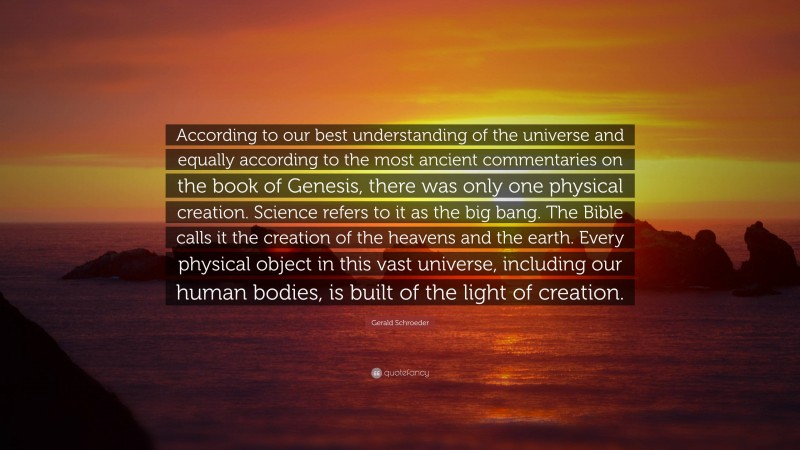 Gerald Schroeder Quote: “According to our best understanding of the universe and equally according to the most ancient commentaries on the book of Genesis, there was only one physical creation. Science refers to it as the big bang. The Bible calls it the creation of the heavens and the earth. Every physical object in this vast universe, including our human bodies, is built of the light of creation.”