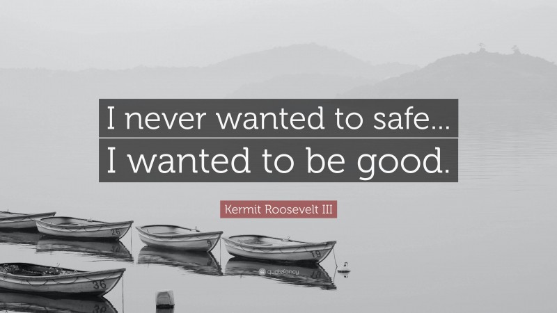 Kermit Roosevelt III Quote: “I never wanted to safe... I wanted to be good.”