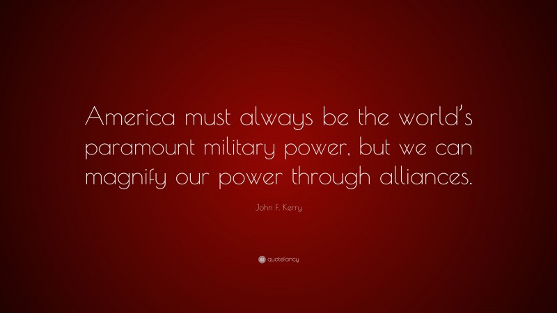 John F. Kerry Quote: “America must always be the world’s paramount military power, but we can magnify our power through alliances.”