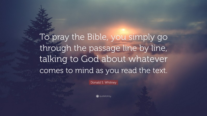 Donald S. Whitney Quote: “To pray the Bible, you simply go through the passage line by line, talking to God about whatever comes to mind as you read the text.”
