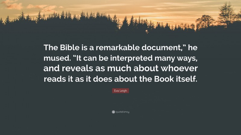 Eva Leigh Quote: “The Bible is a remarkable document,” he mused. “It can be interpreted many ways, and reveals as much about whoever reads it as it does about the Book itself.”