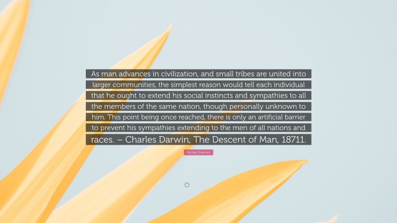 Michael Shermer Quote: “As man advances in civilization, and small tribes are united into larger communities, the simplest reason would tell each individual that he ought to extend his social instincts and sympathies to all the members of the same nation, though personally unknown to him. This point being once reached, there is only an artificial barrier to prevent his sympathies extending to the men of all nations and races. – Charles Darwin, The Descent of Man, 18711.”