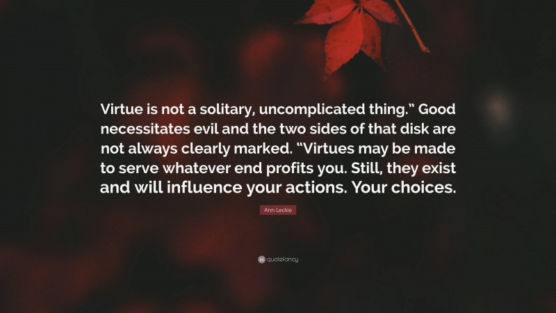 Ann Leckie Quote: “Virtue is not a solitary, uncomplicated thing.” Good necessitates evil and the two sides of that disk are not always clearly marked. “Virtues may be made to serve whatever end profits you. Still, they exist and will influence your actions. Your choices.”