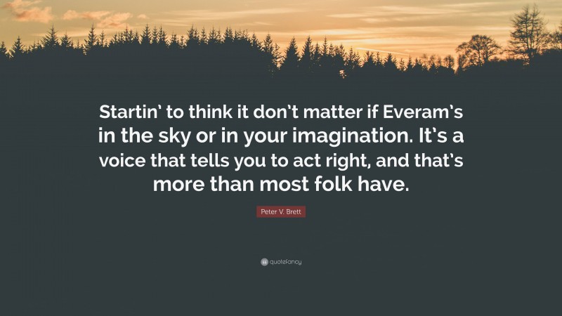 Peter V. Brett Quote: “Startin’ to think it don’t matter if Everam’s in the sky or in your imagination. It’s a voice that tells you to act right, and that’s more than most folk have.”
