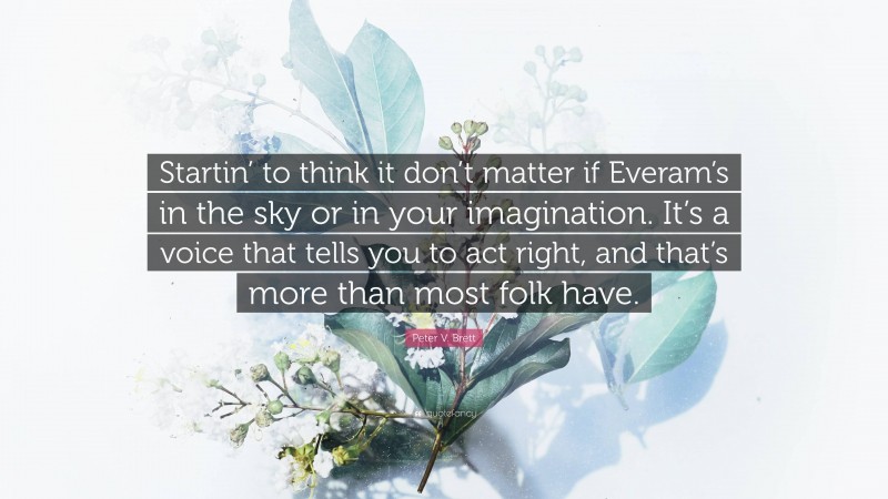 Peter V. Brett Quote: “Startin’ to think it don’t matter if Everam’s in the sky or in your imagination. It’s a voice that tells you to act right, and that’s more than most folk have.”