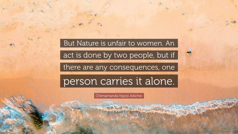 Chimamanda Ngozi Adichie Quote: “But Nature is unfair to women. An act is done by two people, but if there are any consequences, one person carries it alone.”