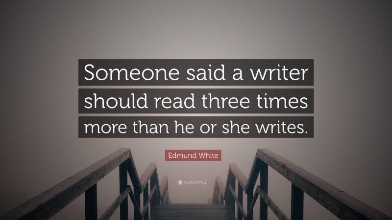 Edmund White Quote: “Someone said a writer should read three times more than he or she writes.”